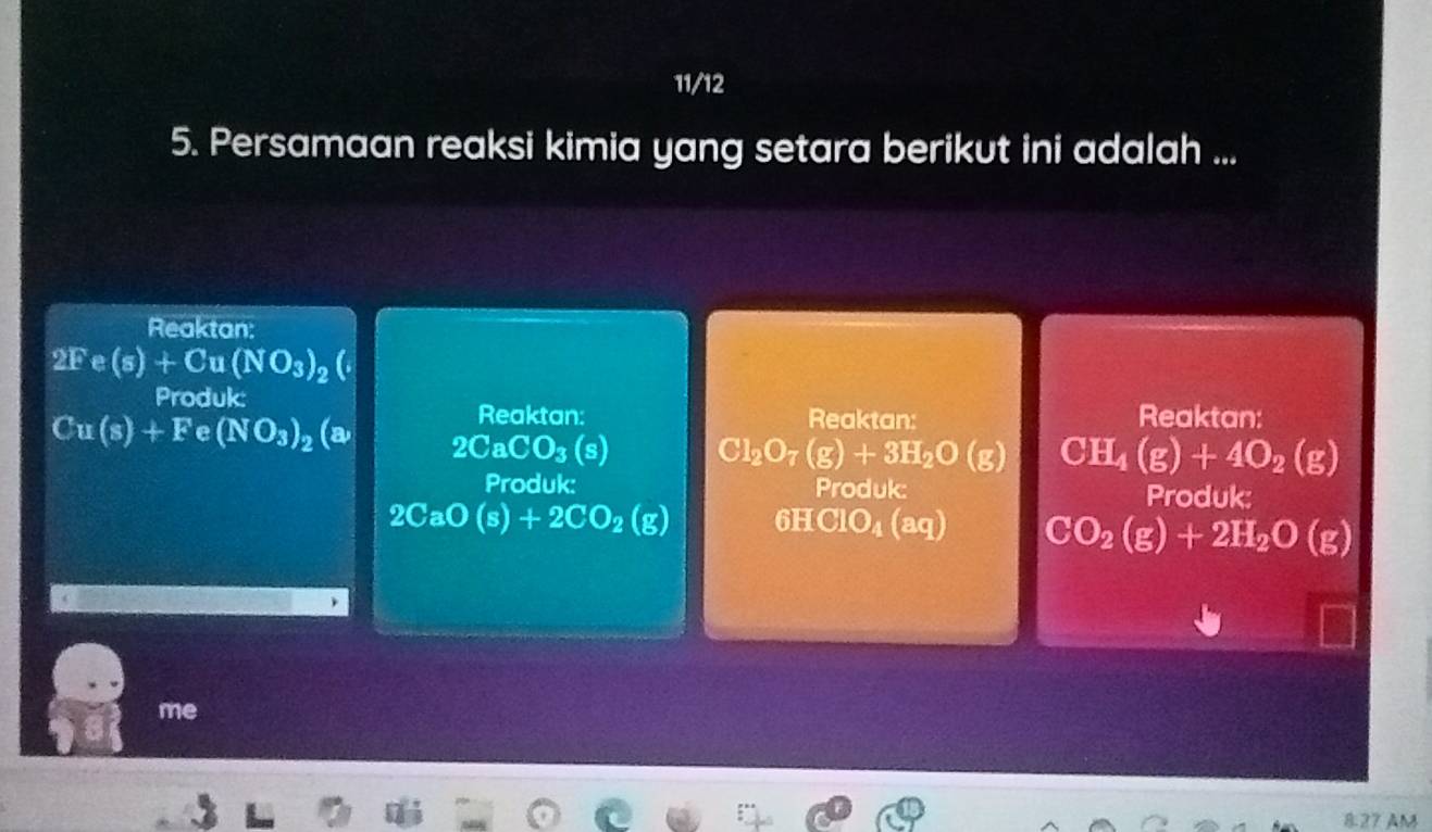 11/12
5. Persamaan reaksi kimia yang setara berikut ini adalah ...
Reaktan:
2Fe(s)+Cu(NO_3)_2
Produk: Reaktan: Reaktan: Reaktan:
Cu(s)+Fe(NO_3)_2 (a 2CaCO_3(s) Cl_2O_7(g)+3H_2O(g) CH_4(g)+4O_2(g)
Produk: Produk: Produk:
2CaO(s)+2CO_2(g) 6HClO_4 (ac) CO_2(g)+2H_2O(g)
me
827 AM