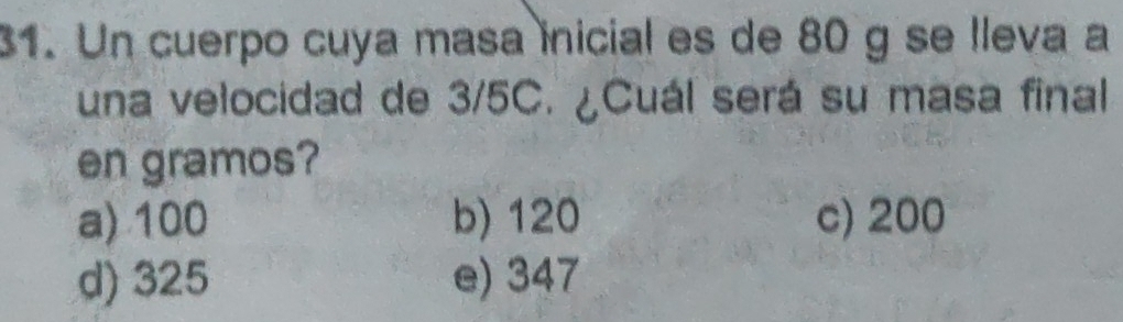 Un cuerpo cuya masa inicial es de 80 g se lleva a
una velocidad de 3/5C. ¿Cuál será su masa final
en gramos?
a) 100 b) 120 c) 200
d) 325 e) 347