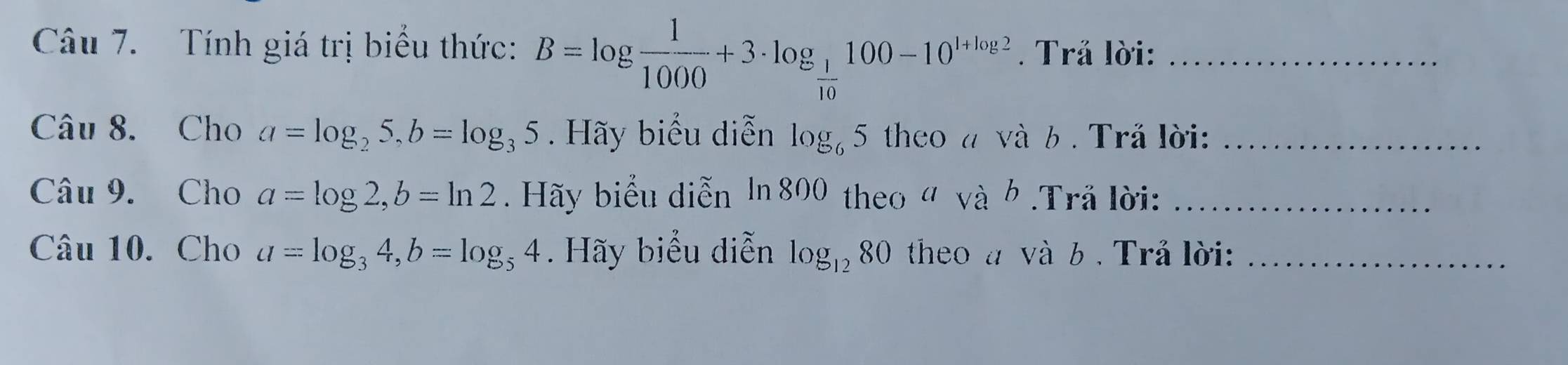 Tính giá trị biểu thức: B=log  1/1000 +3· log _ 1/10 100-10^(1+log 2). Trả lời:_ 
Câu 8. Cho a=log _25, b=log _35. Hãy biểu diễn log _65 theo a và b . Trå lời:_ 
Câu 9. Cho a=log 2, b=ln 2. Hãy biểu diễn ln 800 theo " và h .Trã lời:_ 
Câu 10. Cho a=log _34, b=log _54. Hãy biểu diễn log _1280 theo à và b . Trå lời:_