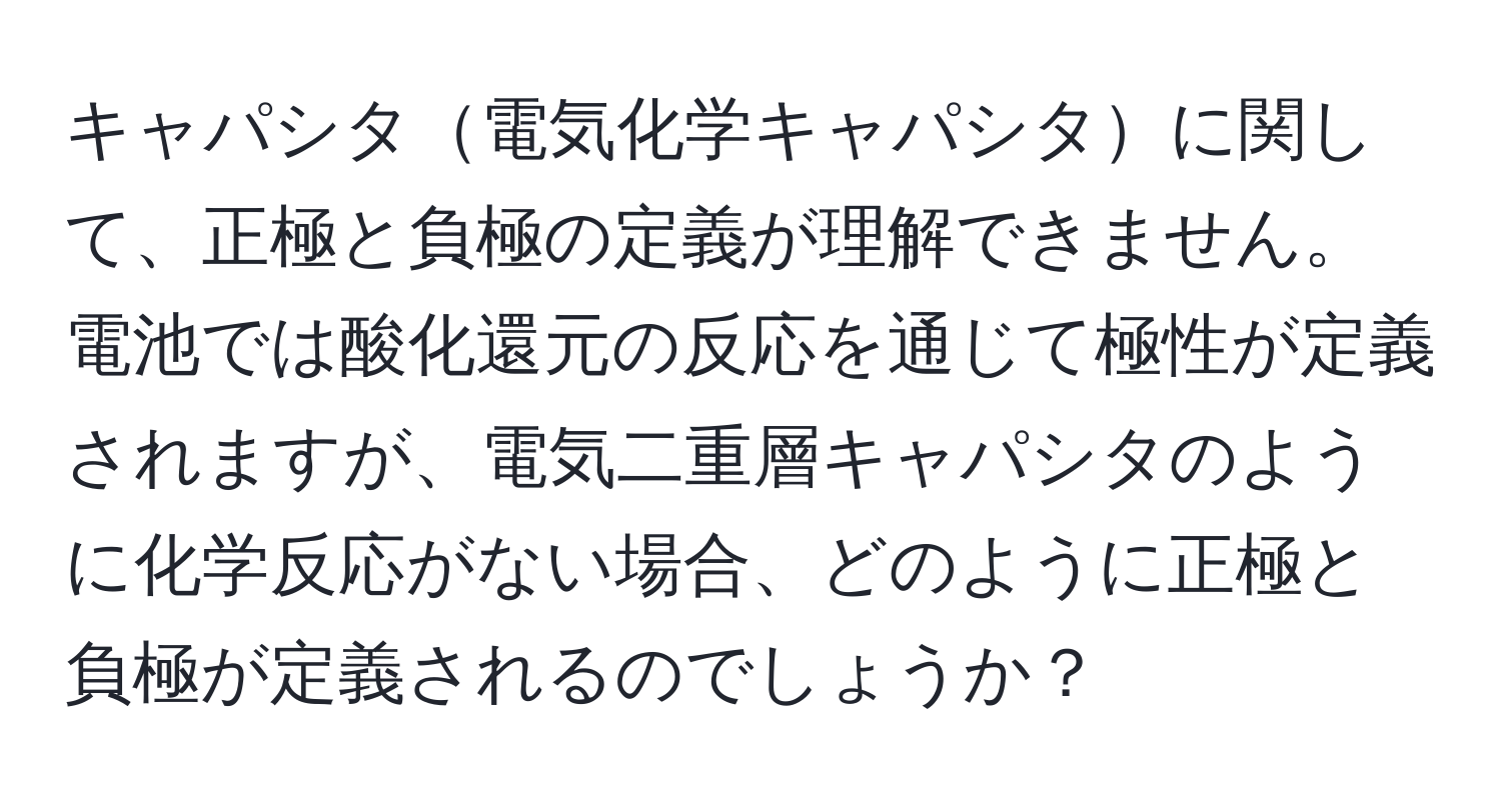 キャパシタ電気化学キャパシタに関して、正極と負極の定義が理解できません。電池では酸化還元の反応を通じて極性が定義されますが、電気二重層キャパシタのように化学反応がない場合、どのように正極と負極が定義されるのでしょうか？