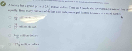 use quessions con be worth more or less fincluding hero) depending on yeur answe
A lottery has a grand prize of 25 1/2 mil lion dollars. There are 5 people who have winning tickets and they shan
equally. How many millions of dollars does each person get? Express the answer as a mixed number.
milto dollár
 51/10 millio dollars
5 1/10 million dollars
127 1/2  mil lion dollars