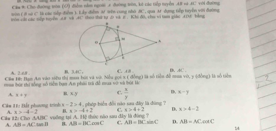 Rêu x tng fên x tn 
Câu 9: Cho đường tròn (O) điểm nằm ngoãi A đường tròn, kẻ các tiếp tuyển AB và AC với đường
tròn ( B và C là các tiếp điểm ). Lấy điểm M trên cung nhỏ BC, qua M dựng tiếp tuyến yới đường
tròn cắt các tiếp tuyến AB và AC theo thứ tự D và E. Khi đó, chu vi tam giác ADE băng
A. 2AB. B. 3AC. C. AB. D. AC.
Cầu 10: Bạn An vào siêu thị mua bút và vở. Nếu gọi x ( đồng) là số tiền để mua vở, y (đồng) là số tiền
mua bút thì tổng số tiền bạn An phải trả để mua vở và bút là:
A. x+y
C.
B. x.y  x/y 
D. x-y
Câu 11: Bất phương trình x-2>4 , phép biến đồi nào sau đây là dúng ?
A. x>-4-2 B. x>-4+2 C. x>4+2 D. x>4-2
Câu 12: Cho △ ABC vuông tại A. Hệ thức nào sau dây là đúng ?
A. AB=AC.tan B B. AB=BC.cos C C. AB=BC.sin C D. AB=AC.cot C
14