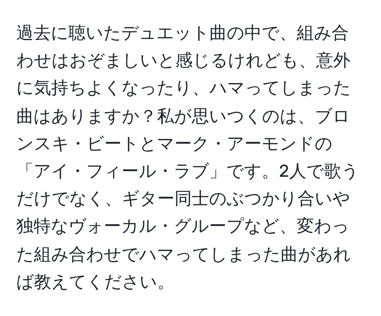 過去に聴いたデュエット曲の中で、組み合わせはおぞましいと感じるけれども、意外に気持ちよくなったり、ハマってしまった曲はありますか？私が思いつくのは、ブロンスキ・ビートとマーク・アーモンドの「アイ・フィール・ラブ」です。2人で歌うだけでなく、ギター同士のぶつかり合いや独特なヴォーカル・グループなど、変わった組み合わせでハマってしまった曲があれば教えてください。