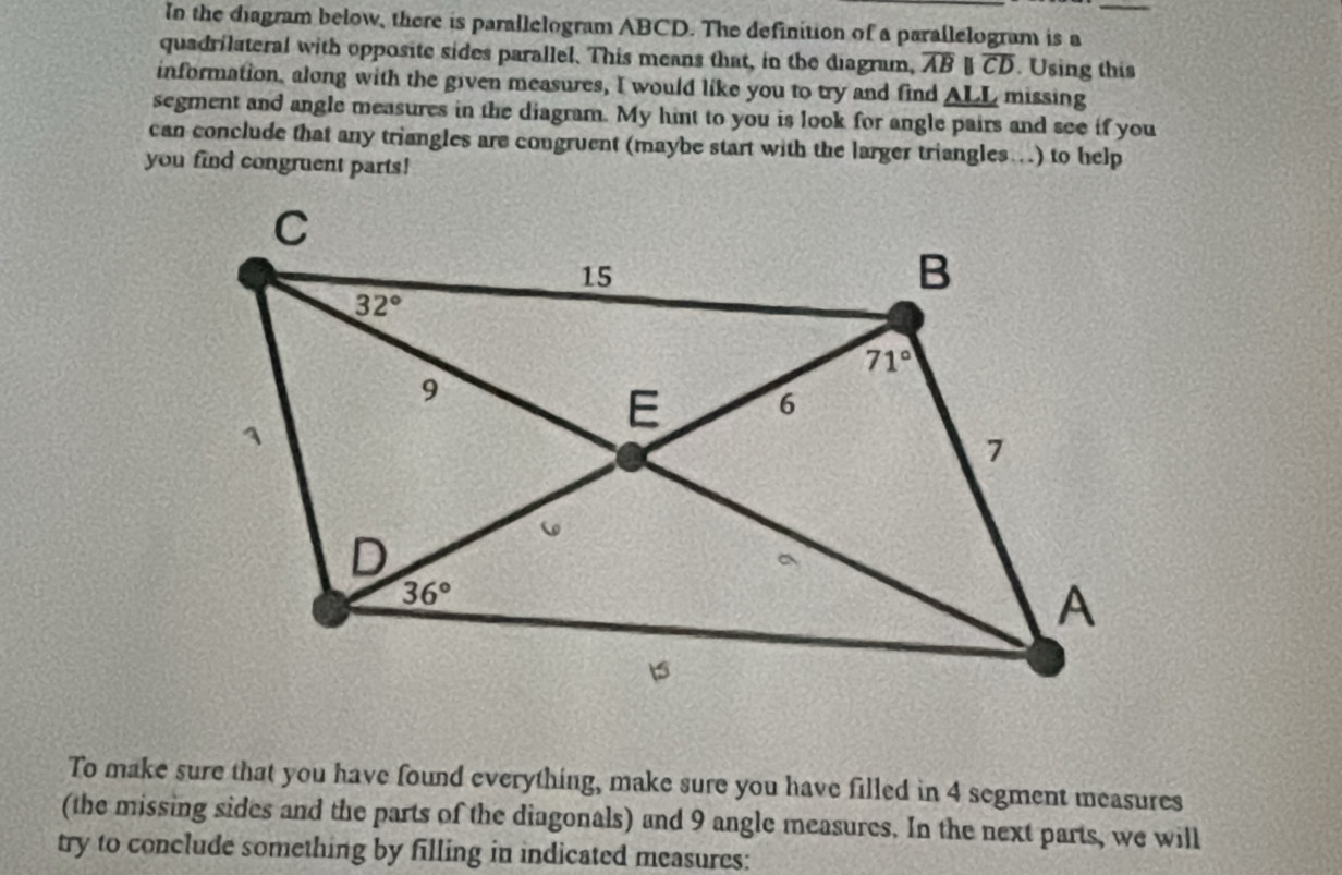 In the diagram below, there is parallelogram ABCD. The definition of a parallelogram is a_
quadrilateral with opposite sides parallel. This means that, in the diagram, overline AB | overline CD. Using this
information, along with the given measures, I would like you to try and find _ ALL missing
segment and angle measures in the diagram. My hint to you is look for angle pairs and see if you
can conclude that any triangles are congruent (maybe start with the larger triangles..) to help
you find congruent parts!
To make sure that you have found everything, make sure you have filled in 4 segment measures
(the missing sides and the parts of the diagonals) and 9 angle measures. In the next parts, we will
try to conclude something by filling in indicated measures: