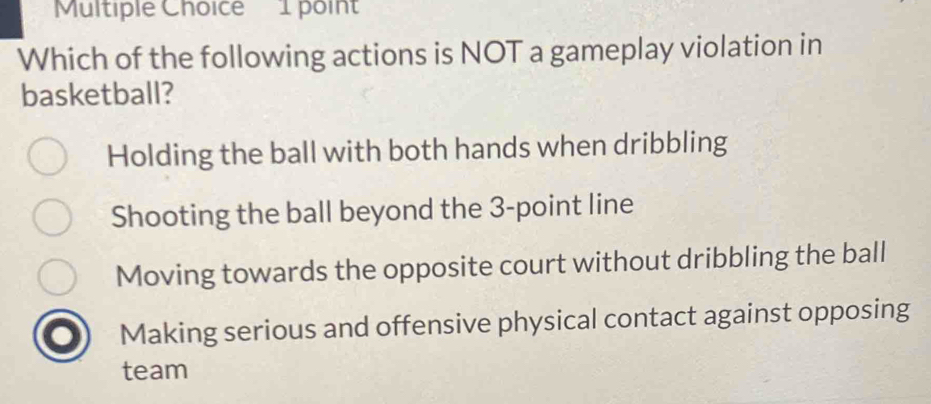 Which of the following actions is NOT a gameplay violation in
basketball?
Holding the ball with both hands when dribbling
Shooting the ball beyond the 3 -point line
Moving towards the opposite court without dribbling the ball
Making serious and offensive physical contact against opposing
team