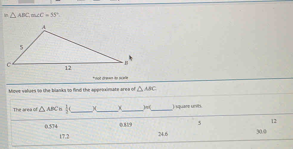 in △ ABC, m∠ C=55°. 
* not drawn to scale
Move values to the blanks to find the approximate area of △ ABC. 
)approx 
The area of △ ABC is  1/2  ___ _) square units.
0.574 0.819 5
12
17.2 24.6 30.0