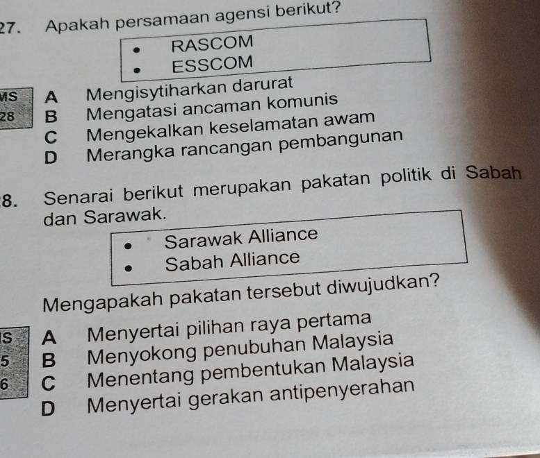 Apakah persamaan agensi berikut?
RASCOM
ESSCOM
MS A Mengisytiharkan darurat
28 B Mengatasi ancaman komunis
C Mengekalkan keselamatan awam
D Merangka rancangan pembangunan
8. Senarai berikut merupakan pakatan politik di Sabah
dan Sarawak.
Sarawak Alliance
Sabah Alliance
Mengapakah pakatan tersebut diwujudkan?
S A Menyertai pilihan raya pertama
5 B Menyokong penubuhan Malaysia
6 C Menentang pembentukan Malaysia
D Menyertai gerakan antipenyerahan