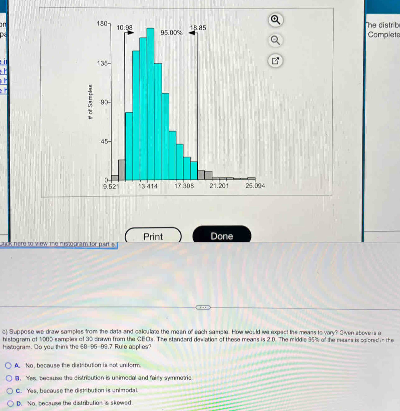 on The distrib
paComplete
I 
h
h

Print Done
blick here to view the histogram for part e.
c) Suppose we draw samples from the data and calculate the mean of each sample. How would we expect the means to vary? Given above is a
histogram of 1000 samples of 30 drawn from the CEOs. The standard deviation of these means is 2.0. The middle 95% of the means is colored in the
histogram. Do you think the 68-95-99.7 Rule applies?
A. No, because the distribution is not uniform.
B. Yes, because the distribution is unimodal and fairly symmetric.
C. Yes, because the distribution is unimodal.
D. No, because the distribution is skewed.