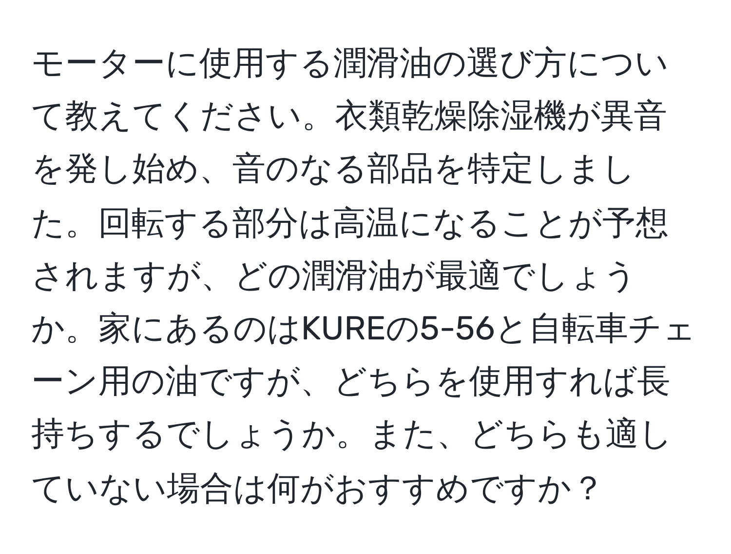 モーターに使用する潤滑油の選び方について教えてください。衣類乾燥除湿機が異音を発し始め、音のなる部品を特定しました。回転する部分は高温になることが予想されますが、どの潤滑油が最適でしょうか。家にあるのはKUREの5-56と自転車チェーン用の油ですが、どちらを使用すれば長持ちするでしょうか。また、どちらも適していない場合は何がおすすめですか？