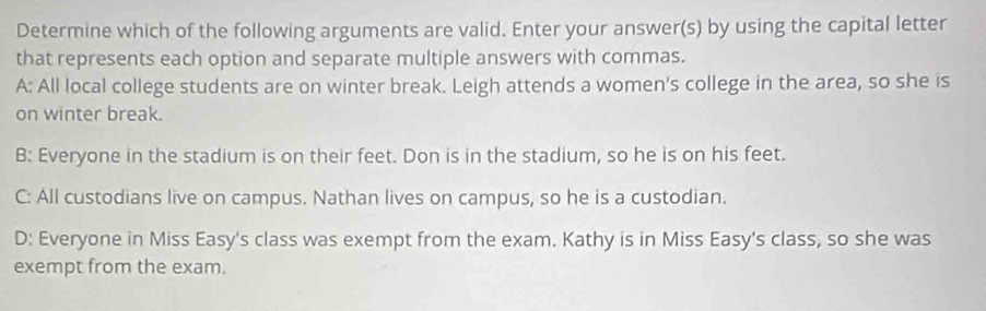 Determine which of the following arguments are valid. Enter your answer(s) by using the capital letter
that represents each option and separate multiple answers with commas.
A: All local college students are on winter break. Leigh attends a women's college in the area, so she is
on winter break.
B: Everyone in the stadium is on their feet. Don is in the stadium, so he is on his feet.
C: All custodians live on campus. Nathan lives on campus, so he is a custodian.
D: Everyone in Miss Easy's class was exempt from the exam. Kathy is in Miss Easy's class, so she was
exempt from the exam.