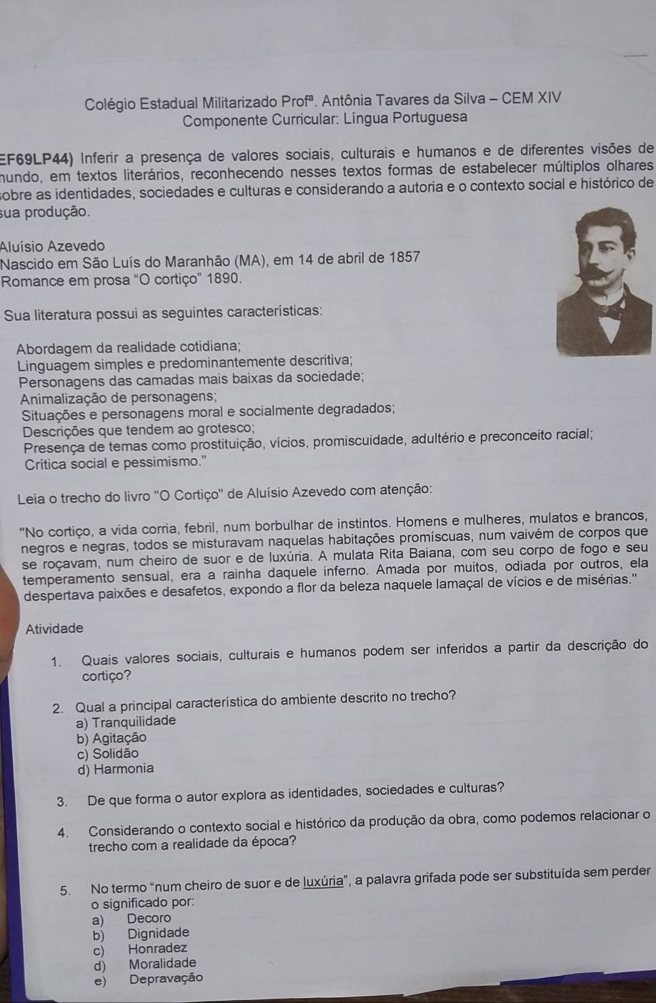 Colégio Estadual Militarizado Prof^a *. Antônia Tavares da Silva - CEM XIV
Componente Curricular: Língua Portuguesa
EF69LP44) Inferir a presença de valores sociais, culturais e humanos e de diferentes visões de
mundo, em textos literários, reconhecendo nesses textos formas de estabelecer múltiplos olhares
sobre as identidades, sociedades e culturas e considerando a autoria e o contexto social e histórico de
sua produção.
Aluísio Azevedo
Nascido em São Luís do Maranhão (MA), em 14 de abril de 1857
Romance em prosa “O cortiço” 1890.
Sua literatura possui as seguintes características:
Abordagem da realidade cotidiana;
Linguagem simples e predominantemente descritiva;
Personagens das camadas mais baixas da sociedade;
Animalização de personagens;
Situações e personagens moral e socialmente degradados;
Descrições que tendem ao grotesco;
Presença de temas como prostituição, vícios, promiscuidade, adultério e preconceito racial;
Crítica social e pessimismo."
Leia o trecho do livro ''O Cortiço'' de Aluísio Azevedo com atenção:
"No cortiço, a vida corria, febril, num borbulhar de instintos. Homens e mulheres, mulatos e brancos,
negros e negras, todos se misturavam naquelas habitações promíscuas, num vaivém de corpos que
se roçavam, num cheiro de suor e de luxúria. A mulata Rita Baiana, com seu corpo de fogo e seu
temperamento sensual, era a rainha daquele inferno. Amada por muitos, odiada por outros, ela
despertava paixões e desafetos, expondo a flor da beleza naquele lamaçal de vícios e de misérias.''
Atividade
1. Quais valores sociais, culturais e humanos podem ser inferidos a partir da descrição do
cortiço?
2. Qual a principal característica do ambiente descrito no trecho?
a) Tranquilidade
b) Agitação
c) Solidão
d) Harmonia
3. De que forma o autor explora as identidades, sociedades e culturas?
4. Considerando o contexto social e histórico da produção da obra, como podemos relacionar o
trecho com a realidade da época?
5. No termo “num cheiro de suor e de luxúria”, a palavra grifada pode ser substituída sem perder
o significado por:
a) Decoro
b) Dignidade
c) Honradez
d) Moralidade
e) Depravação