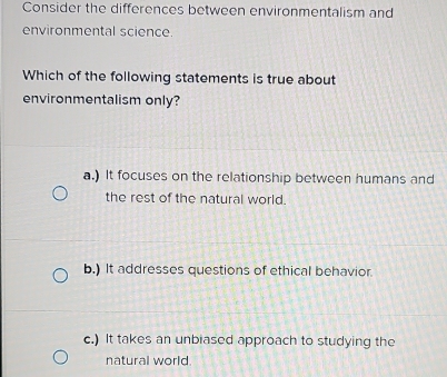 Consider the differences between environmentalism and
environmental science.
Which of the following statements is true about
environmentalism only?
a.) It focuses on the relationship between humans and
the rest of the natural world.
b.) It addresses questions of ethical behavior.
c.) It takes an unbiased approach to studying the
natural world.