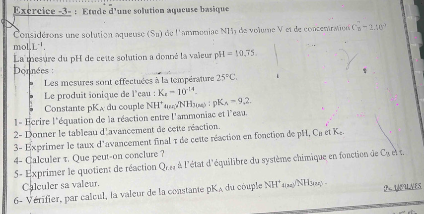 Exercice -3- : Etude d’une solution aqueuse basique 
Considérons une solution aqueuse (SB) de l'ammoniac NH_3 de volume V et de concentration C_B=2.10^(-2)
mol.L^(-1). 
La mesure du pH de cette solution a donné la valeur pH=10,75. 
Données : 
Les mesures sont effectuées à la température 25°C. 
Le produit ionique de l’eau : K_e=10^(-14). 
Constante pK_A du couple NH _4(aq)/NH_3(aq) : pK_A=9,2. 
1- Ecrire l’équation de la réaction entre l’ammoniac et l'eau. 
2- Donner le tableau d'avancement de cette réaction. 
3- Exprimer le taux d’avancement final τ de cette réaction en fonction de pH, C_B e K_c. 
4- Calculer τ. Que peut-on conclure ? 
5- Exprimer le quotient de réaction Q_r,tq à l'état d léquilibre du système chimique en fonction de C_Bettau. 
Calculer sa valeur. 
6- Vérifier, par calcul, la valeur de la constante pK_A du couple NH^+_4(aq)/NH_3(aq). 
Pr. YOUNES