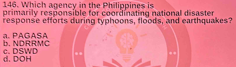 Which agency in the Philippines is
primarily responsible for coordinating national disaster
response efforts during typhoons, floods, and earthquakes?
a. PAGASA
b. NDRRMC
c. DSWD
d. DOH