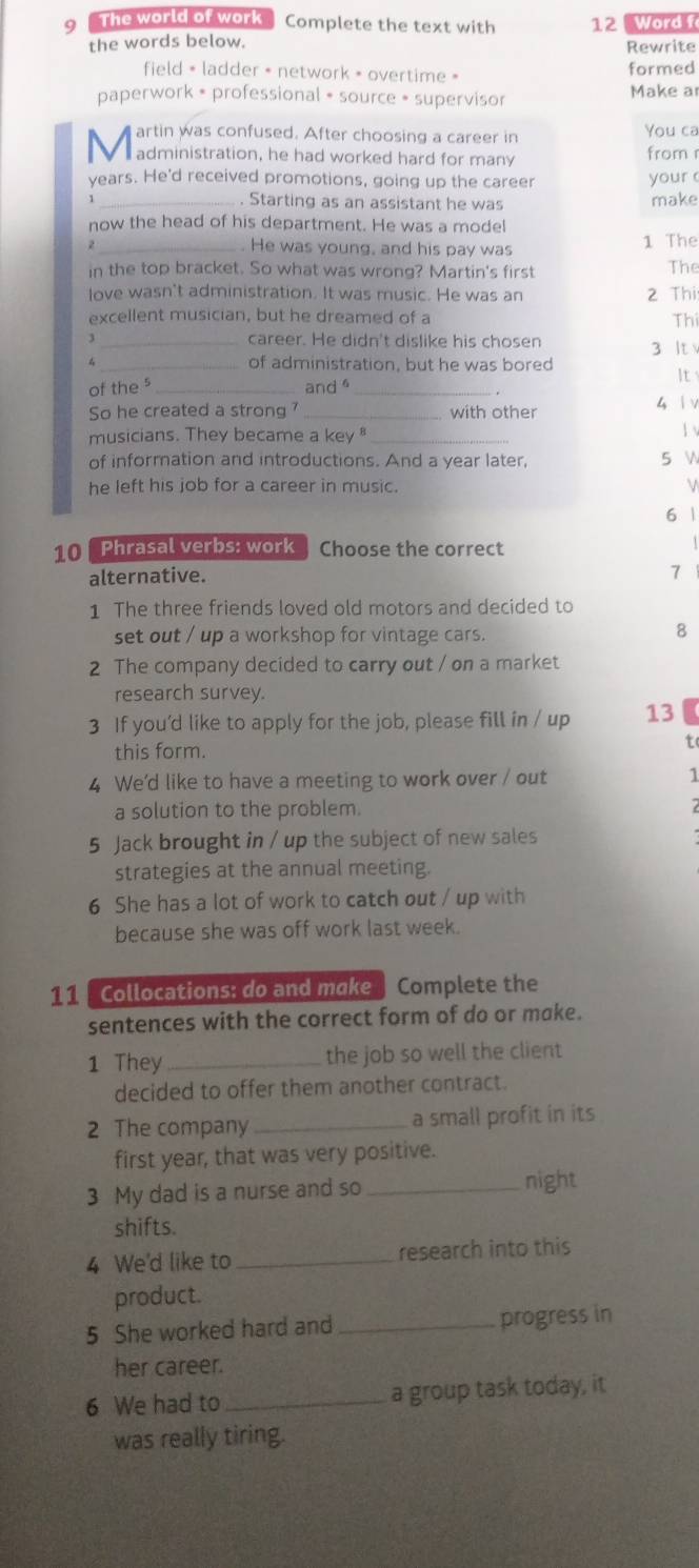 The world of work Complete the text with 12 Word f
the words below.
Rewrite
field = ladder • network = overtime » formed
paperwork • professional • source • supervisor Make a
artin was confused. After choosing a career in You ca
V  administration, he had worked hard for many from r
years. He'd received promotions, going up the career your 
_. Starting as an assistant he was make
now the head of his department. He was a model
2 _. He was young, and his pay was 1 The
in the top bracket. So what was wrong? Martin's first
The
love wasn't administration. It was music. He was an 2 Thi
excellent musician, but he dreamed of a Thí
_career. He didn't dislike his chosen
4 _of administration, but he was bored 3 It
It
of the s _and _
. .
So he created a strong ? _with other 4 | v
musicians. They became a key _
1 v
of information and introductions. And a year later, 5 
he left his job for a career in music. V
6 1
10 Phrasal verbs: work Choose the correct
alternative.
7
1 The three friends loved old motors and decided to
set out / up a workshop for vintage cars.
8
2 The company decided to carry out / on a market
research survey.
3 If you’d like to apply for the job, please fill in / up 13
this form.
to
4 We'd like to have a meeting to work over / out 1
a solution to the problem.
5 Jack brought in / up the subject of new sales
strategies at the annual meeting.
6 She has a lot of work to catch out / up with
because she was off work last week.
11 Collocations: do and make  Complete the
sentences with the correct form of do or make.
1 They _the job so well the client
decided to offer them another contract.
2 The company _a small profit in its
first year, that was very positive.
3 My dad is a nurse and so_
night
shifts.
4 We'd like to_ research into this
product.
5 She worked hard and_ progress in
her career.
6 We had to _a group task today, it
was really tiring.
