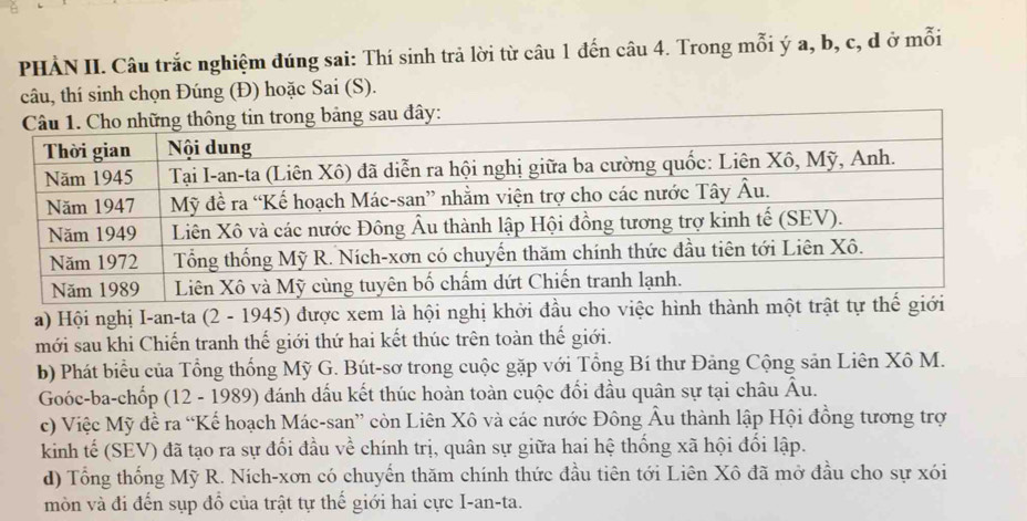 PHẢN II. Câu trắc nghiệm đúng sai: Thí sinh trả lời từ câu 1 đến câu 4. Trong mỗi ý a, b, c, d ở mỗi
câu, thí sinh chọn Đúng (Đ) hoặc Sai (S).
sau đây:
a) Hội nghị I-an-ta (2 - 1945) được xem là hội nghị khởi đầu ch
mới sau khi Chiến tranh thế giới thứ hai kết thúc trên toàn thế giới.
b) Phát biểu của Tổng thống Mỹ G. Bút-sơ trong cuộc gặp với Tổng Bí thư Đảng Cộng sản Liên Xô M.
Goóc-ba-chốp (12 - 1989) đánh dấu kết thúc hoàn toàn cuộc đối đầu quân sự tại châu Âu.
c) Việc Mỹ đề ra “Kế hoạch Mác-san” còn Liên Xô và các nước Đông Âu thành lập Hội đồng tương trợ
kinh tế (SEV) đã tạo ra sự đối đầu về chính trị, quân sự giữa hai hệ thống xã hội đổi lập.
d) Tổng thống Mỹ R. Ních-xơn có chuyển thăm chính thức đầu tiên tới Liên Xô đã mở đầu cho sự xói
mòn và đi đến sụp đồ của trật tự thế giới hai cực I-an-ta.