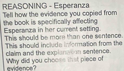 REASONING - Esperanza 
Tell how the evidence you copied from 
the book is specifically affecting 
Esperanza in her current setting. 
This should be more than one sentence. 
This should include information from the 
claim and the explanation sentence. 
Why did you choose that piece of 
evidence?