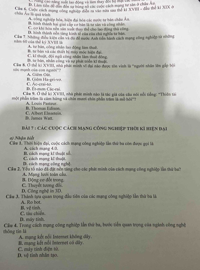 - Năng cao năng suất lao động và làm thay đôi bộ mặt các nủ
D. Làm tiền đề dẫn đến sự bùng nô các cuộc cách mạng tư sản ở châu Âu.
Câu 6. Cuộc cách mạng công nghiệp diễn ra vào nửa sau thể kỉ XVIII - đầu thế kỉ XIX ở
châu Âu là quá trình
A. công nghiệp hóa, hiện đại hóa các nước tư bản châu Âu.
B. hình thành hai giai cấp cơ bản là tư sản và công nhân.
C. cơ khí hóa nền sản xuất thay thể cho lao động thủ công.
D. hình thành nền tảng kinh tế của của chủ nghĩa tư bản.
Câu 7. Những điều kiện cân và dủ đề nước Anh tiên hành cách mạng công nghiệp từ những
năm 60 của thế kỷ XVIII là
A. tư bản, công nhân lao động làm thuê.
B. tư bản và các thiết bị máy móc hiện đại.
C. kĩ thuật, đội ngũ công nhân làm thuê đông.
D. tư bản, nhân công và sự phát triển kĩ thuật.
Câu 8. Ở thế kỉ XVIII, nhà phát minh vĩ đại nào được tôn vinh là “người nhân lên gấp bội
sức mạnh của con người'?
A. Giêm Oát.
B. Giêm Ha-gri-vơ.
C. Ác-crai-tơ.
D. Ét-mơn Các-rai.
Câu 9. Ở thế ki XVIII, nhà phát minh nào là tác giả của câu nói nổi tiếng: “Thiên tài
một phần trăm là cảm hứng và chín mươi chín phần trăm là mồ hôi"?
A. Louis Pasteur.
B. Thomas Edison.
C. Albert Elnsetein.
D. James Watt.
Bài 7 : CáC CUộc CácH MạNG CÔNG NGHIệp tHời KÌ HIệN đại
a) Nhận biết
Câu 1. Thời hiện đại, cuộc cách mạng công nghiệp lần thứ ba còn được gọi là
A. cách mạng 4.0.
B. cách mạng kĩ thuật số.
C. cách mạng kĩ thuật.
D. cách mạng công nghệ.
Câu 2. Yếu tố nào đã đặt nền tảng cho các phát minh của cách mạng công nghiệp lần thứ ba?
A. Mạng lưới toàn cầu.
B. Động cơ đốt trong.
C. Thuyết tương đối.
D. Công nghệ in 3D.
Câu 3. Thành tựu quan trọng đầu tiên của các mạng công nghiệp lần thứ ba là
A. Ro bot.
B. vệ tinh.
C. tàu chiến.
D. máy tính.
Câu 4. Trong cách mạng công nghiệp lần thứ ba, bước tiến quan trọng của ngành công nghệ
thông tin là
A. mạng kết nối Internet không dây.
B. mạng kết nối Internet có dây.
C. máy tính điện tử.
D. vệ tinh nhân tạo.