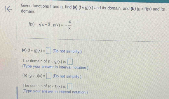 Given functions f and g, find (a)(fcirc g)(x) and its domain, and (b)(gcirc f)(x)
domain. and its
f(x)=sqrt(x+3), g(x)=- 4/x 
(a) (fcirc g)(x)=□ (Do not simplify.) 
The domain of (fcirc g)(x) is □ . 
(Type your answer in interval notation.) 
(b) (gcirc f)(x)=□ (Do not simplify.) 
The domain of (gcirc f)(x) is □ . 
(Type your answer in interval notation.)