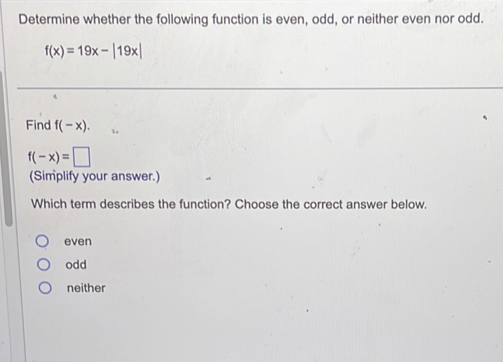 Determine whether the following function is even, odd, or neither even nor odd.
f(x)=19x-|19x|
Find f(-x).
f(-x)=□
(Simplify your answer.)
Which term describes the function? Choose the correct answer below.
even
odd
neither