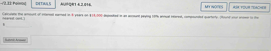 −/2.22 Points] DETAILS AUFQR1 4.2.016. MY NOTES ASK YOUR TEACHER 
Calculate the amount of interest earned in 8 years on $18,000 deposited in an account paying 10% annual interest, compounded quarterly. (Round your answer to the 
nearest cent.) 
S 
_. 
Submit Answer