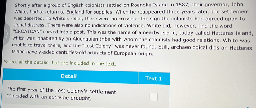 Shortly after a group of English colonists settled on Roanoke Island in 1587, their governor, John 
White, had to return to England for supplies. When he reappeared three years later, the settlement 
was deserted. To White's relief, there were no crosses—the sign the colonists had agreed upon to 
signal distress. There were also no indications of violence. White did, however, find the word 
"CROATOAN" carved into a post. This was the name of a nearby island, today called Hatteras Island, 
which was inhabited by an Algonquian tribe with whom the colonists had good relations. White was 
unable to travel there, and the "Lost Colony" was never found. Still, archaeological digs on Hatteras 
Island have yielded centuries-old artifacts of European origin. 
Select all the details that are included in the text. 
Detail Text 1 
The first year of the Lost Colony's settlement 
coincided with an extreme drought.