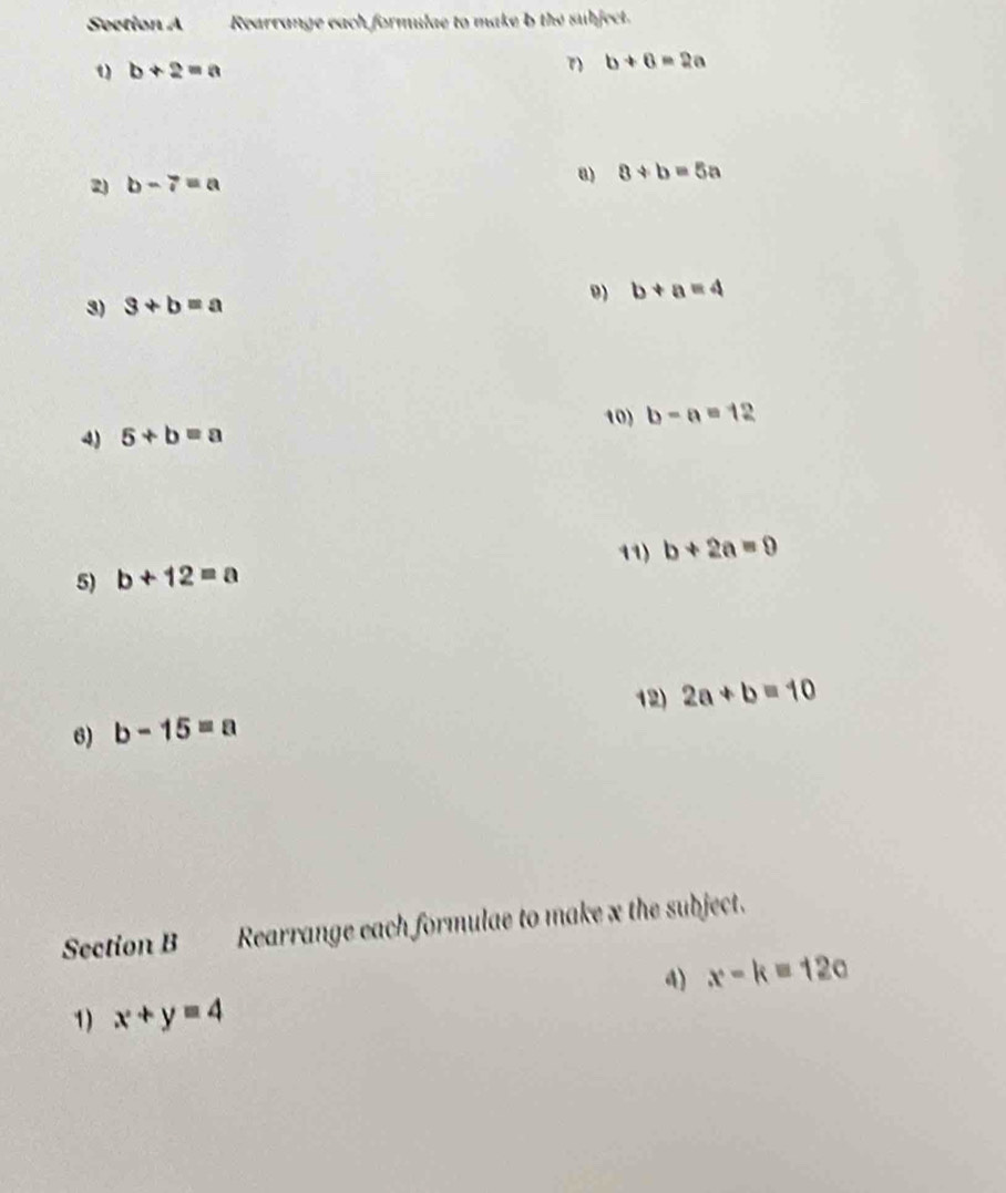 Seetion A Rearrange each formulae to make b the subject.
b+2=a
b+6=2a
2) b-7=a
a) 8+b=5a
3) 3+b=a
9) b+a=4
10) 
4) 5+b=a b-a=12
11) 
5) b+12=a b+2a=0
12) 2a+b=10
6) b-15=a
Section B Rearrange each formulae to make x the subject. 
4) x-k=12c
1) x+y=4