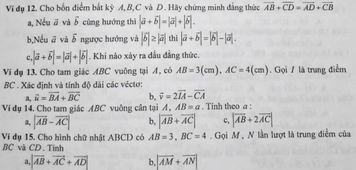 Ví dụ 12. Cho bốn điểm bất kỳ A, B, C và D. Hãy chứng minh đẳng thức vector AB+overline CD=vector AD+vector CB
a, Nếu vector a và vector b cùng hướng thì |vector a+vector b|=|vector a|+|vector b|. 
b,Nếu vector a và vector b ngược hướng và |vector b|≥ |vector a| thì |vector a+vector b|=|vector b|-|vector a|. 
c, |vector a+vector b|=|vector a|+|vector b|. Khi nào xảy ra dấu đẳng thức.
Ví dụ 13. Cho tam giác ABC vuông tại A, có AB=3(cm), AC=4(cm). Gọi / là trung điểm
BC . Xác định và tính độ dài các véctơ:
a, vector u=vector BA+vector BC b, vector v=2vector IA-vector CA
Ví dụ 14. Cho tam giác ABC vuông cân tại A, AB=a. Tính theo a :
a, |vector AB-vector AC| b, |vector AB+vector AC| c, |vector AB+2vector AC|
Ví dụ 15. Cho hình chữ nhật ABCD có AB=3, BC=4. Gọi M, N lần lượt là trung điểm của
BC và CD . Tính
a, |vector AB+vector AC+vector AD|
b, |vector AM+vector AN|