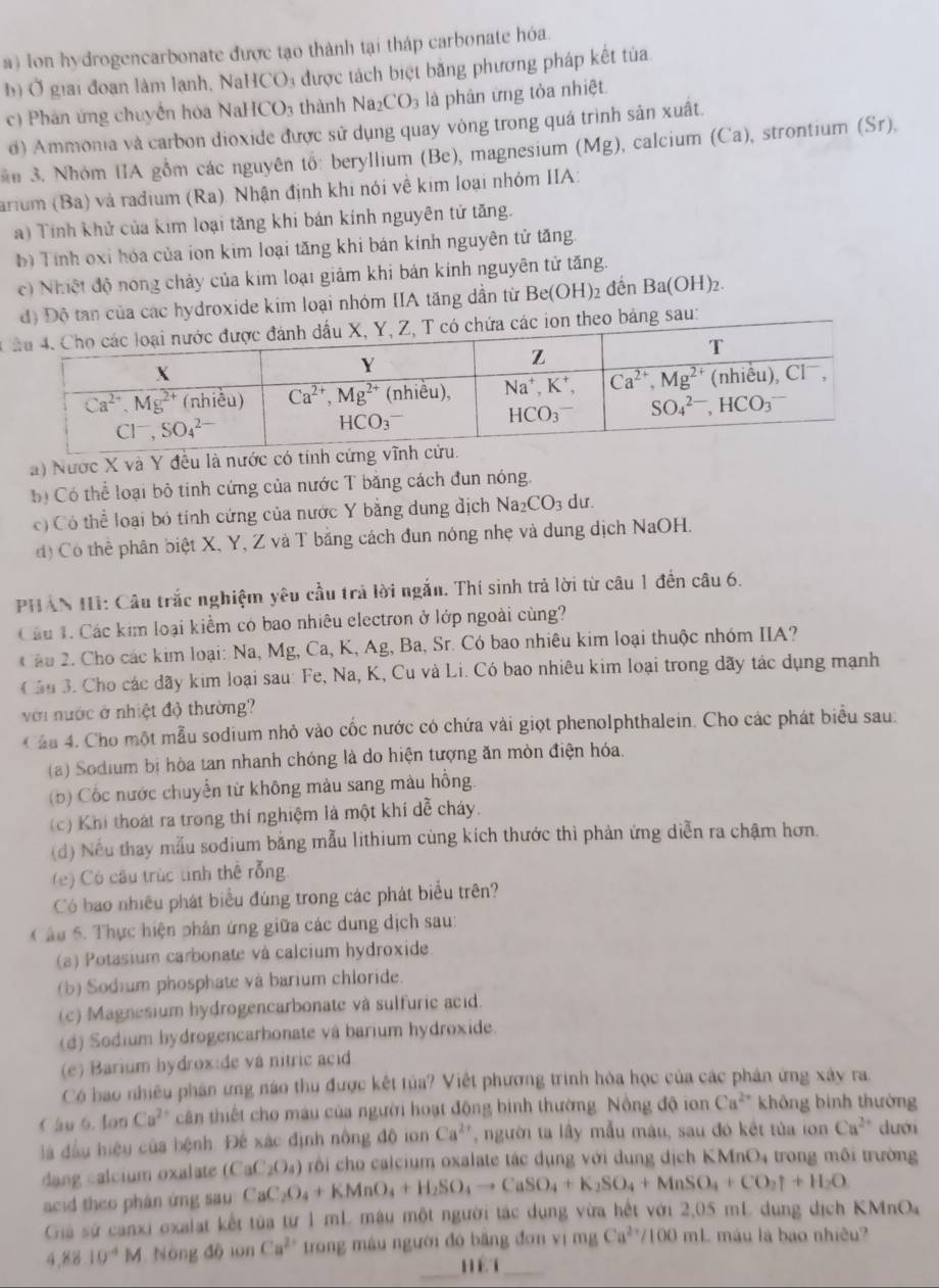 a) Ion hydrogencarbonate được tạo thành tại tháp carbonate hóa.
b) Ở giai đoạn làm lạnh, NaHCO: được tách biệt bằng phương pháp kết tủa
c) Phân ứng chuyển hóa NaHCO3 thành Na _12CO_3 là phân ứng tỏa nhiệt
d) Ammonia và carbon dioxide được sử dụng quay vòng trong quá trình sản xuất.
ăn 3. Nhóm IIA gồm các nguyên tổ: beryllium (Be), magnesium (Mg), calcium (Ca), strontium (Sr),
arium (Ba) và radium (Ra). Nhận định khi nói về kim loại nhóm IIA:
a) Tính khử của kim loại tăng khi bán kính nguyên tử tăng.
b) Tính oxi hóa của ion kim loại tăng khi bán kính nguyên tử tăng.
c) Nhiệt độ nóng chảy của kim loại giảm khi bản kính nguyên tử tăng.
độ Độ tan của các hydroxide kim loại nhóm IIA tăng dần từ Be(OH)₂ đến Ba(OH)_2.
Ccác ion theo bảng sau:
a) Nước X và Y đều là nước có tính cứng v
ộ Có thể loại bộ tinh cứng của nước T băng cách đun nóng.
c) Có thể loại bó tính cứng của nước Y bằng dung địch Na_2CO_3 du.
d) Có thể phân biệt X, Y, Z và T bằng cách đun nóng nhẹ và dung dịch NaOH.
PHAN III: Câu trắc nghiệm yêu cầu trả lời ngắn. Thí sinh trả lời từ câu 1 đến câu 6.
Câu 1. Các kim loại kiểm có bao nhiêu electron ở lớp ngoài cùng?
Cầu 2. Cho các kim loại: Na, Mg, Ca, K, Ag, Ba, Sr. Có bao nhiêu kim loại thuộc nhóm IIA?
Cầu 3. Cho các đãy kim loại sau: Fe, Na, K, Cu và Li. Có bao nhiêu kim loại trong dãy tác dụng mạnh
với nước ở nhiệt độ thường?
Cáu 4. Cho một mẫu sodium nhỏ vào cốc nước có chứa vài giọt phenolphthalein. Cho các phát biểu sau:
(a) Sodium bị hòa tan nhanh chóng là do hiện tượng ăn mòn điện hóa.
(b) Cốc nước chuyển từ không màu sang màu hồng.
(c) Khi thoát ra trong thí nghiệm là một khí dễ cháy.
(d) Nếu thay mẫu sodium bằng mẫu lithium cùng kích thước thì phản ứng diễn ra chậm hơn.
(e) Có câu trúc tinh thể rỗng
Có bao nhiều phát biểu đùng trong các phát biểu trên?
âu 5. Thực hiện phân ứng giữa các dung dịch sau:
(a) Potasium carbonate và calcium hydroxide
(b) Sodium phosphate và barium chloride.
(c) Magnesium hydrogencarbonate và sulfuric acid.
(d) Sodium hydrogencarbonate và barium hydroxide.
(e) Barium hydrox:de và nitric acid
Có bao nhiều phân ứng nào thu được kết tủa? Việt phương trình hóa học của các phản ứng xây ra.
Câu 6. lon Cu^(2+) cân thiết cho màu của người hoạt động bình thường. Nồng độ ion Ca^(2+) không bình thường
là đầu hiệu của bệnh Đế xác định nông 46ion Ca^(2+) ,người ta lầy mẫu máu, sau đó kết tủa ion Ca^(2+) dưới
dang calcium oxalate (CaC_2O_4) rồi cho calcium oxalate tác dụng với dung dịch KMnO4 trong môi trường
acid theo phân ứng sau CaC_2O_4+KMnO_4+H_2SO_4to CaSO_4+K_2SO_4+MnSO_4+CO_2uparrow +H_2O
Giả sứ canxi exalat kết tùa từ 1 mL màu một người tắc dụng vừa hết với 2,05 mL dung dịch K MnC
4.8810^(-4)M Nông độ ion Ca^(2+) trong mâu người đó băng đơn vị mgCa^(2+)/100ml L máu là bao nhiều?
_hệt_