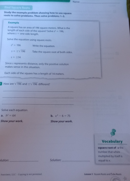 Names_ 
Find Square Roots 
Study the example problem showing how to use square 
roots to solve problems. Then solve problems 1-5. 
Example 
A square has an area of 196 square meters. What is the 
length of each side of the square? Solve x^2=196
where s= one side length. 
Solve the equation using square roots.
s^2=196 Write the equation.
s=± sqrt(196) Take the square root of both sides.
s=± 14
Since s represents distance, only the positive solution 
makes sense in this situation. 
Each side of the square has a length of 14 meters. 
How are sqrt(196) and ± sqrt(196) different? 
_ 
_ 
_ 
Solve each equation. 
a. h^2=64 b. x^2-6=75
Show your work. Show your work. 
Vocabulary 
square root of x the 
number that when 
multiplied by itself is 
plution: _Solution:_ equal to x. 
Associates, LLC Copying is not permitted. Lesson 1 Square Roots and Cube Roots