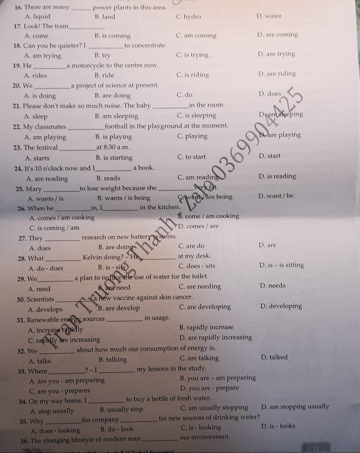 There are many _power plants in this area.
A. liquid B. land C. hydro D. water
17. Look! The train_
A. come B. is coming C. am coming D. are coming
18. Can you be quieter? I_ to concentrate
A. am trying B. try C. is trying D. are trying
19. He _a motorcycle to the centre now.
A. rides B. ride C. is riding D. are riding
20. We_ a project of science at present.
A. is doing B. are doing C. do D. does
21. Please don't make so much noise. The baby _in the room.
A. sleep B. am sleeping C. is sleeping D re iceping
22. My classmates_ football in the playground at the moment.
A. am playing B. is playing C. playing are playing
_
23. The festival at 8:30 a.m.
A. starts B. is starting C. to start D. start
24. It's 10 o'clock now and I_ a book.
A. are reading B. reads C. am reading D. is reading
25. Mary _to lose weight because she_ verk fật.
A. wants / is B. wants / is being Ca want / are being D. want / be
26. When he_ in.1 _in the kitchen.
A. comes / am cooking B. come / am cooking
C. is coming / am D. comes / are
27. They_ research on new batter stems.
A. does B. are doing C. are do D. are
28. What_ Kelvin doing? -He_ at my desk.
A. do - does B. is - sits C. does - sits D. is - is sitting
29. We_ a plan to reduce the use of water for the toilet.
A. need Bare need C. are needing D. needs
30. Scientists _ a new vaccine against skin cancer.
A. develops B. are develop C. are developing D. developing
31. Renewable energy sources _in usage.
A. increase rapidly B. rapidly increase
C. rapidly are increasing D. are rapidly increasing
32. We _about how much our consumption of energy is.
A. talks B. talking C. are talking D. talked
33. Where _?- 1 _my lessons in the study.
A. are you - am preparing B. you are - am preparing
C. are you - prepares D. you are - prepare
34. On my way home, I _to buy a bottle of fresh water.
A. stop usually B. usually stop C. am usually stopping D. am stopping usually
35. Why _the company _for new sources of drinking water?
A. does - looking B. do - look C. is - looking D. is - looks
36. The changing lifestyle of modern man _our environment.
11