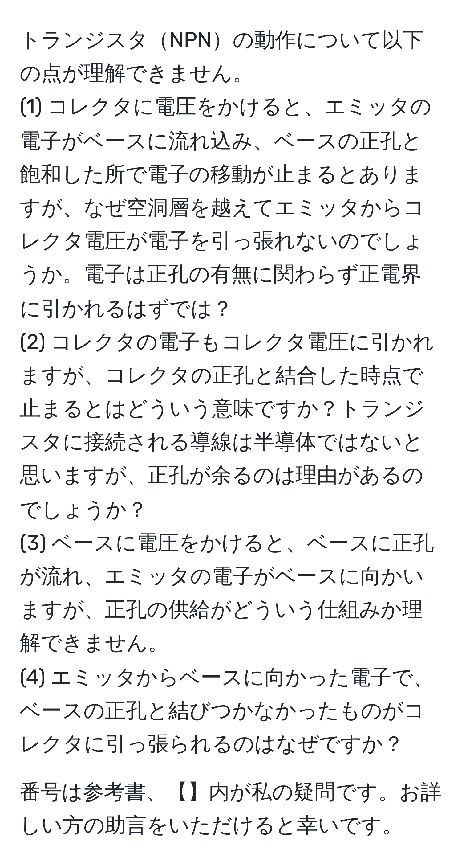 トランジスタNPNの動作について以下の点が理解できません。  
(1) コレクタに電圧をかけると、エミッタの電子がベースに流れ込み、ベースの正孔と飽和した所で電子の移動が止まるとありますが、なぜ空洞層を越えてエミッタからコレクタ電圧が電子を引っ張れないのでしょうか。電子は正孔の有無に関わらず正電界に引かれるはずでは？  
(2) コレクタの電子もコレクタ電圧に引かれますが、コレクタの正孔と結合した時点で止まるとはどういう意味ですか？トランジスタに接続される導線は半導体ではないと思いますが、正孔が余るのは理由があるのでしょうか？  
(3) ベースに電圧をかけると、ベースに正孔が流れ、エミッタの電子がベースに向かいますが、正孔の供給がどういう仕組みか理解できません。  
(4) エミッタからベースに向かった電子で、ベースの正孔と結びつかなかったものがコレクタに引っ張られるのはなぜですか？   

番号は参考書、【】内が私の疑問です。お詳しい方の助言をいただけると幸いです。