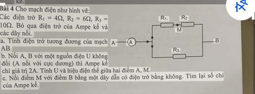 Cho mạch điện như hình vẽ:
Các điện trở R_1=4Omega ,R_2=6Omega ,R_3=
10Ω. Bỏ qua điện trở của Ampe kế v
các dây nổi.
a. Tính điện trở tương đương của mạc
AB.
b. Nối A, B với một nguồn điện U khôn
đổi (A nổi với cực dương) thì Ampe kể
chỉ giá trị 2A. Tính U và hiệu điện thế giữa hai điểm A, M.
c. Nối điểm M với điểm B bằng một dây dẫn có điện trở bằng không. Tìm lại số chỉ
của Ampe kế.