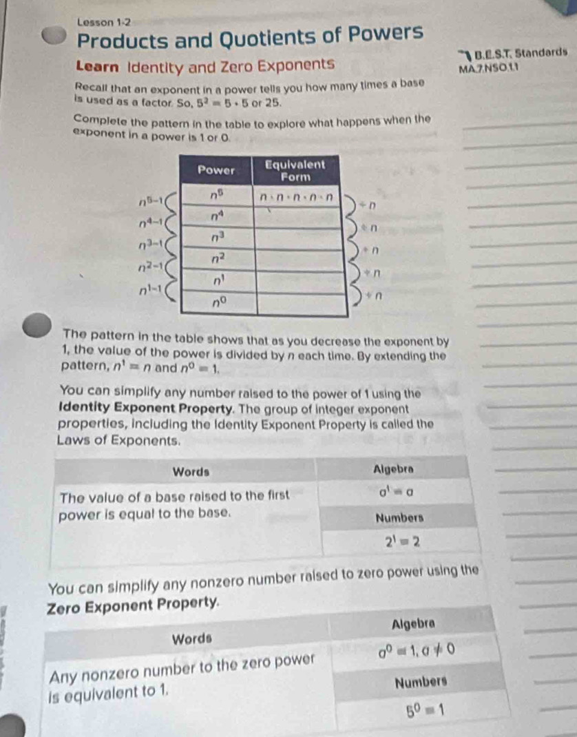 Lesson 1 -2
Products and Quotients of Powers
Learn Identity and Zero Exponents B.E.S.T. Standards
MA,7NSO.1.1
Recall that an exponent in a power tells you how many times a base
is used as a factor. So, 5^2=5· 5 or 25.
Complete the pattern in the table to explore what happens when the_
_
exponent in a power is 1 or 0.
_
_
n^(5-1)
/ n
_
n^(4-1)
forall n
_
n^(3-t)
+n
_
n^(2-1)
_
n^(1-1)
_
+n
_
+n
_
The pattern in the table shows that as you decrease the exponent by_
_
1, the value of the power is divided by n each time. By extending the
pattern, n^1=n and n^0=1.
You can simplify any number raised to the power of 1 using the
_
Identity Exponent Property. The group of integer exponent
_
properties, including the Identity Exponent Property is called the_
_
Laws of Exponents.
_
_
_
_
_
You can simplify any nonzero number raised to zero power us_
_
_