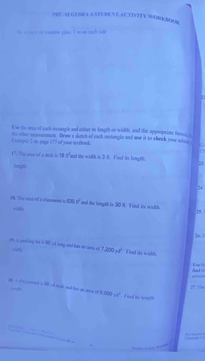 PRE-ALGEBRA A STUDENT ACTIVITY WORKBOOK 
16. a piece of window glass 1 m on each side 
22 
Use the area of each rectangle and either its length or width, and the appropriate formuh y 
the other measurement. Draw a sketch of each rectangle and use it to check your solutie t 
Example 2 on page 177 of your textbook. 
Gi 
17 
17. The area of a desk is 18ft^2 and the width is 3 ft. Find its length. 23. 
length; 
24. 
18. The area of a classroom is 630ft^2 and the length is 30 ft. Find its width. 
width: 
25. 
26. □ 
19. A parking lot is 90 yd long and has an area of 7,200yd^2. Find its width. 
width: 
Use th 
fiad th 
solutio 
length 
2 The 
20. A playground is 60 yd wide and has an area of 6,000yd^2. Find its leagth. 
a 
ProAlgolva A 
Capaght C 1 
20