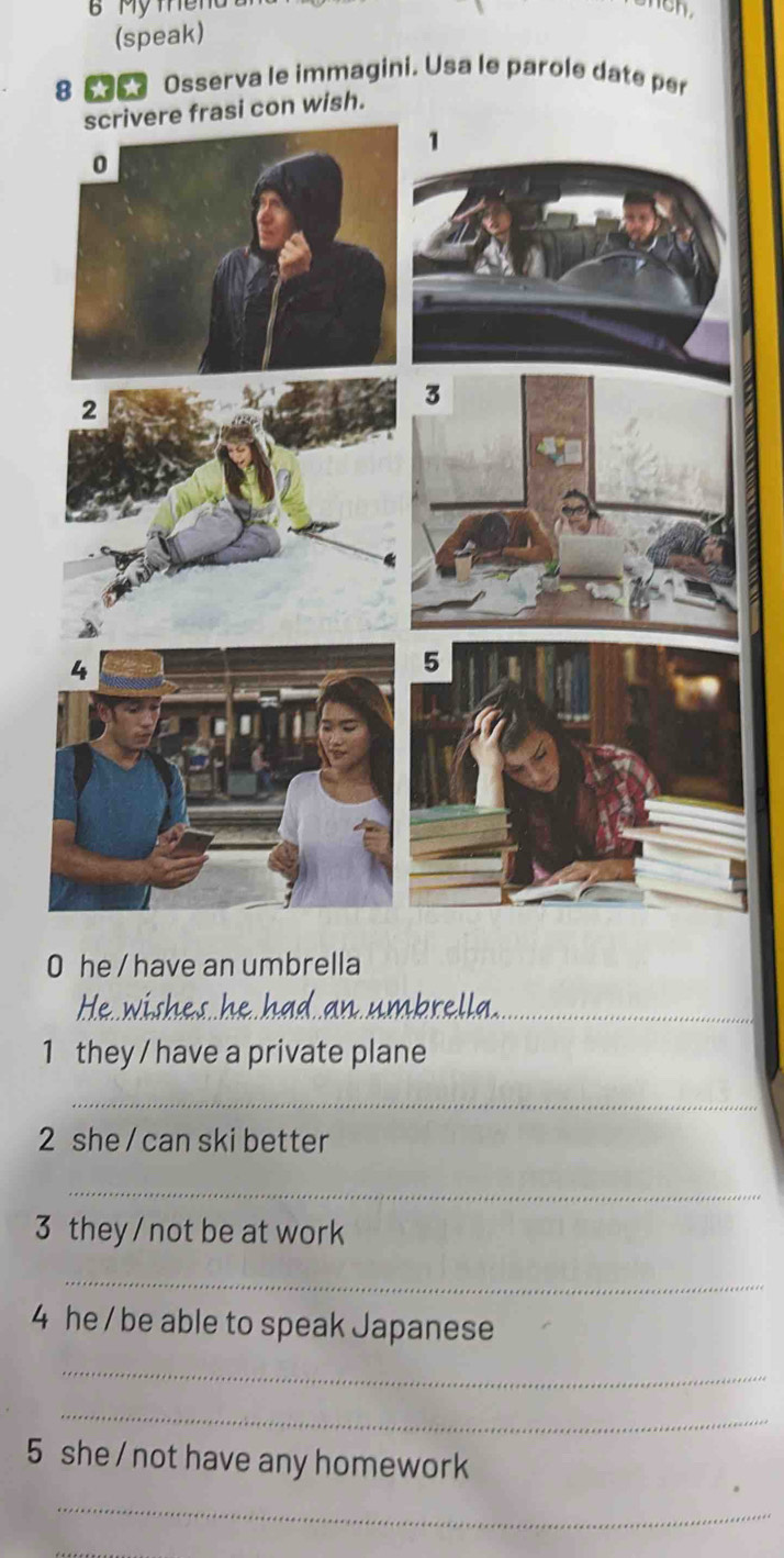 (speak) 
8 Osserva le immagini. Usa le parole date per 
wish. 
0 he / have an umbrella 
He wis _nbrella_ 
1 they / have a private plane 
_ 
2 she / can ski better 
_ 
3 they / not be at work 
_ 
4 he / be able to speak Japanese 
_ 
_ 
5 she / not have any homework 
_