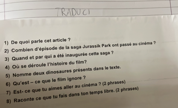 De quoi parle cet article ? 
2) Combien d'épisode de la saga Jurassik Park ont passé au cinéma ? 
3) Quand et par qui a été inaugurée cette saga ? 
4) Où se déroule l'histoire du film? 
5) Nomme deux dinosaures présents dans le texte. 
6) Qu'est - ce que le film ignore ? 
7) Est- ce que tu aimes aller au cinéma ? (2 phrases) 
8) Raconte ce que tu fais dans ton temps libre. (2 phrases)