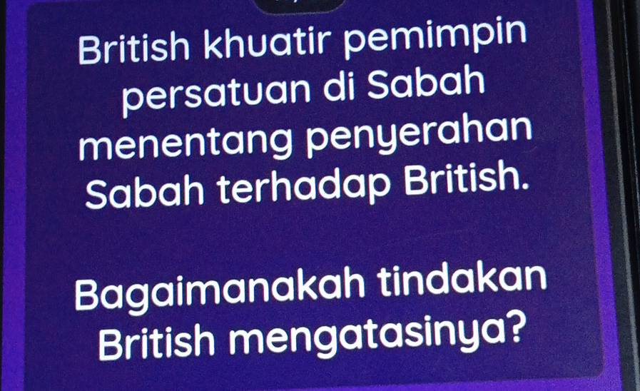 British khuatir pemimpin 
persatuan di Sabah 
menentang penyerahan 
Sabah terhadap British. 
Bagaimanakah tindakan 
British mengatasinya?