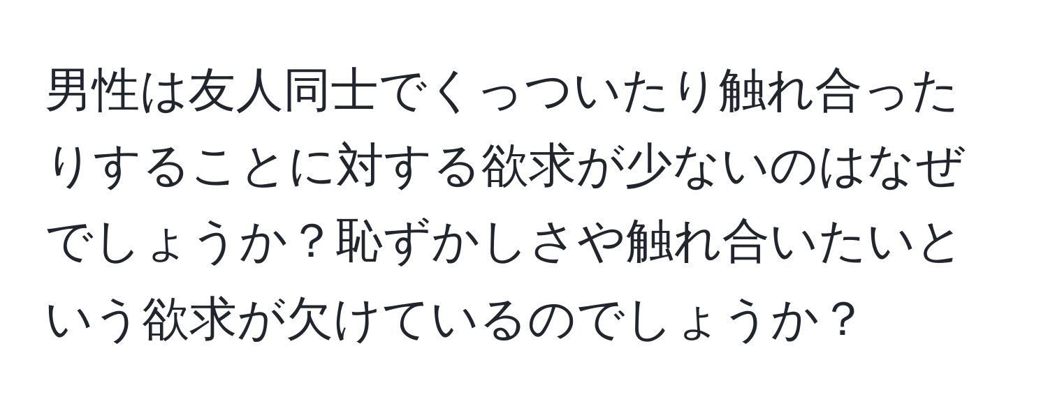 男性は友人同士でくっついたり触れ合ったりすることに対する欲求が少ないのはなぜでしょうか？恥ずかしさや触れ合いたいという欲求が欠けているのでしょうか？