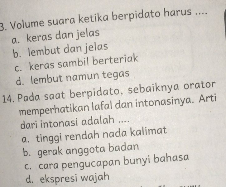 Volume suara ketika berpidato harus ...
a. keras dan jelas
b. lembut dan jelas
c. keras sambil berteriak
d. lembut namun tegas
14. Pada saat berpidato, sebaiknya orator
memperhatikan lafal dan intonasinya. Arti
dari intonasi adalah ....
a. tinggi rendah nada kalimat
b. gerak anggota badan
c. cara pengucapan bunyi bahasa
d. ekspresi wajah