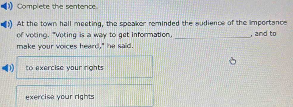 Complete the sentence.
At the town hall meeting, the speaker reminded the audience of the importance
of voting. "Voting is a way to get information, _, and to
make your voices heard," he said.
to exercise your rights
exercise your rights