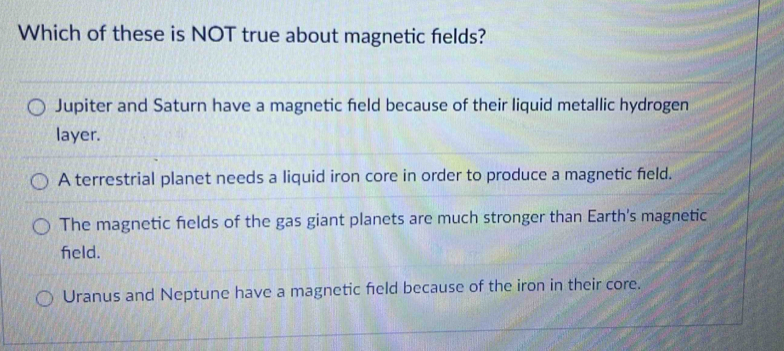 Which of these is NOT true about magnetic fields?
Jupiter and Saturn have a magnetic feld because of their liquid metallic hydrogen
layer.
A terrestrial planet needs a liquid iron core in order to produce a magnetic field.
The magnetic fields of the gas giant planets are much stronger than Earth's magnetic
feld.
Uranus and Neptune have a magnetic feld because of the iron in their core.