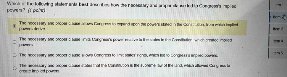 Which of the following statements best describes how the necessary and proper clause led to Congress's implied Item 1
powers? (1 point)
Item
The necessary and proper clause allows Congress to expand upon the powers stated in the Constitution, from which implied
powers derive. Item 3
The necessary and proper clause limits Congress's power relative to the states in the Constitution, which created implied Item 4
powers.
The necessary and proper clause allows Congress to limit states' rights, which led to Congress's implied powers. Item 5
The necessary and proper clause states that the Constitution is the supreme law of the land, which allowed Congress to
create implied powers.