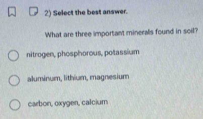 Select the best answer.
What are three important minerals found in soil?
nitrogen, phosphorous, potassium
aluminum, lithium, magnesium
carbon, oxygen, calcium