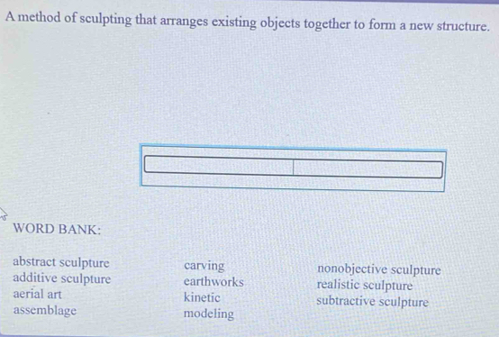 A method of sculpting that arranges existing objects together to form a new structure.
WORD BANK:
abstract sculpture carving nonobjective sculpture
additive sculpture earthworks realistic sculpture
aerial art kinetic subtractive sculpture
assemblage modeling