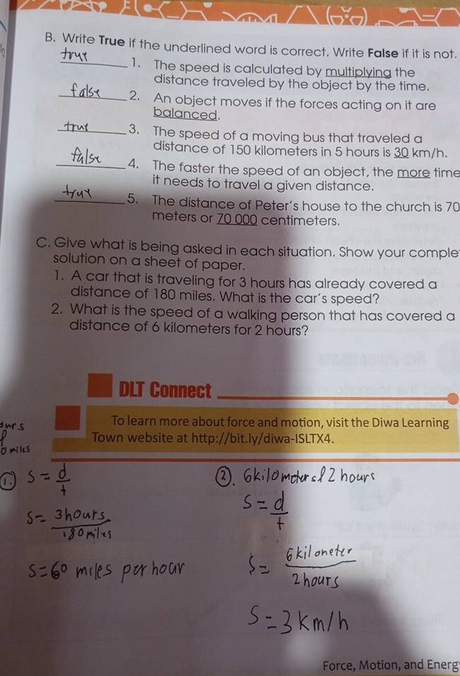 Write True if the underlined word is correct. Write False if it is not. 
_1. The speed is calculated by multiplying the 
distance traveled by the object by the time. 
_2. An object moves if the forces acting on it are 
balanced. 
_3. The speed of a moving bus that traveled a 
distance of 150 kilometers in 5 hours is 30 km/h. 
_4. The faster the speed of an object, the more time 
it needs to travel a given distance. 
_5. The distance of Peter's house to the church is 70
meters or 70 000 centimeters. 
C. Give what is being asked in each situation. Show your comple 
solution on a sheet of paper. 
1. A car that is traveling for 3 hours has already covered a 
distance of 180 miles. What is the car's speed? 
2. What is the speed of a walking person that has covered a 
distance of 6 kilometers for 2 hours? 
DLT Connect 
To learn more about force and motion, visit the Diwa Learning 
Town website at http://bit.ly/diwa-ISLTX4. 
Force, Motion, and Energ