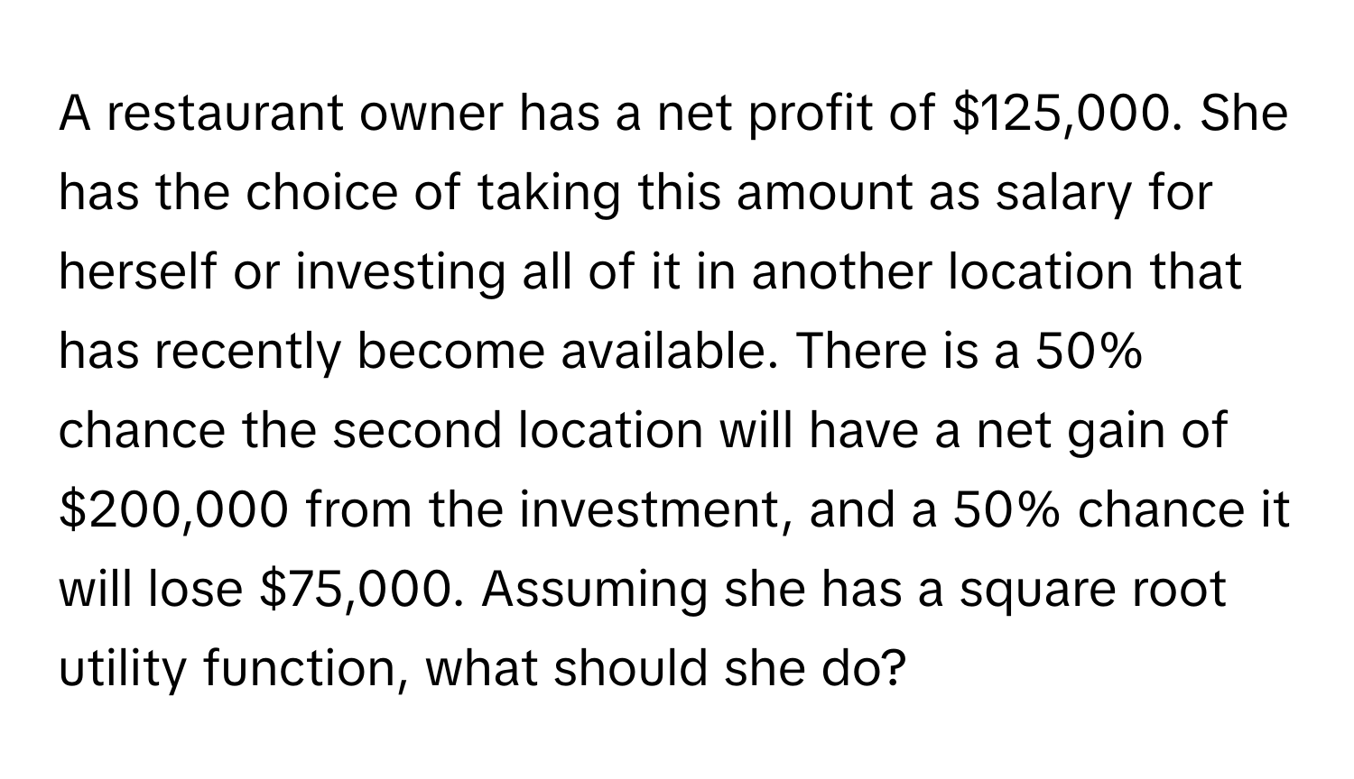 A restaurant owner has a net profit of $125,000. She has the choice of taking this amount as salary for herself or investing all of it in another location that has recently become available. There is a 50% chance the second location will have a net gain of $200,000 from the investment, and a 50% chance it will lose $75,000. Assuming she has a square root utility function, what should she do?