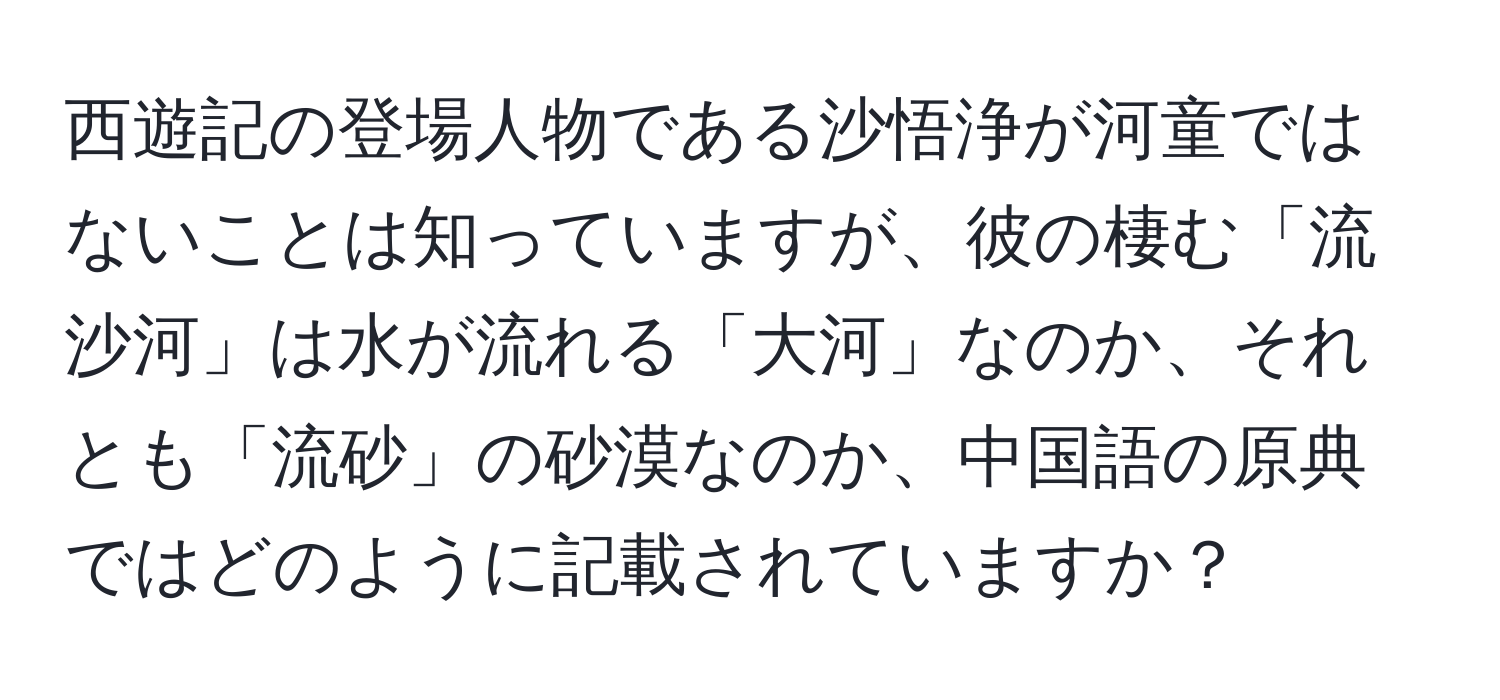 西遊記の登場人物である沙悟浄が河童ではないことは知っていますが、彼の棲む「流沙河」は水が流れる「大河」なのか、それとも「流砂」の砂漠なのか、中国語の原典ではどのように記載されていますか？