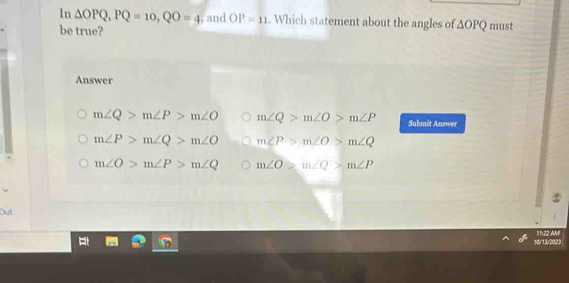 In △ OPQ, PQ=10, QO=4 , and OP=11. Which statement about the angles of △ OPQ
be true? must
Answer
m∠ Q>m∠ P>m∠ O m∠ Q>m∠ O>m∠ P Submit Answer
m∠ P>m∠ Q>m∠ O m∠ P>m∠ O>m∠ Q
m∠ O>m∠ P>m∠ Q m∠ O≥slant m∠ Q>m∠ P
Dut
11:22 AM
10/13/2023