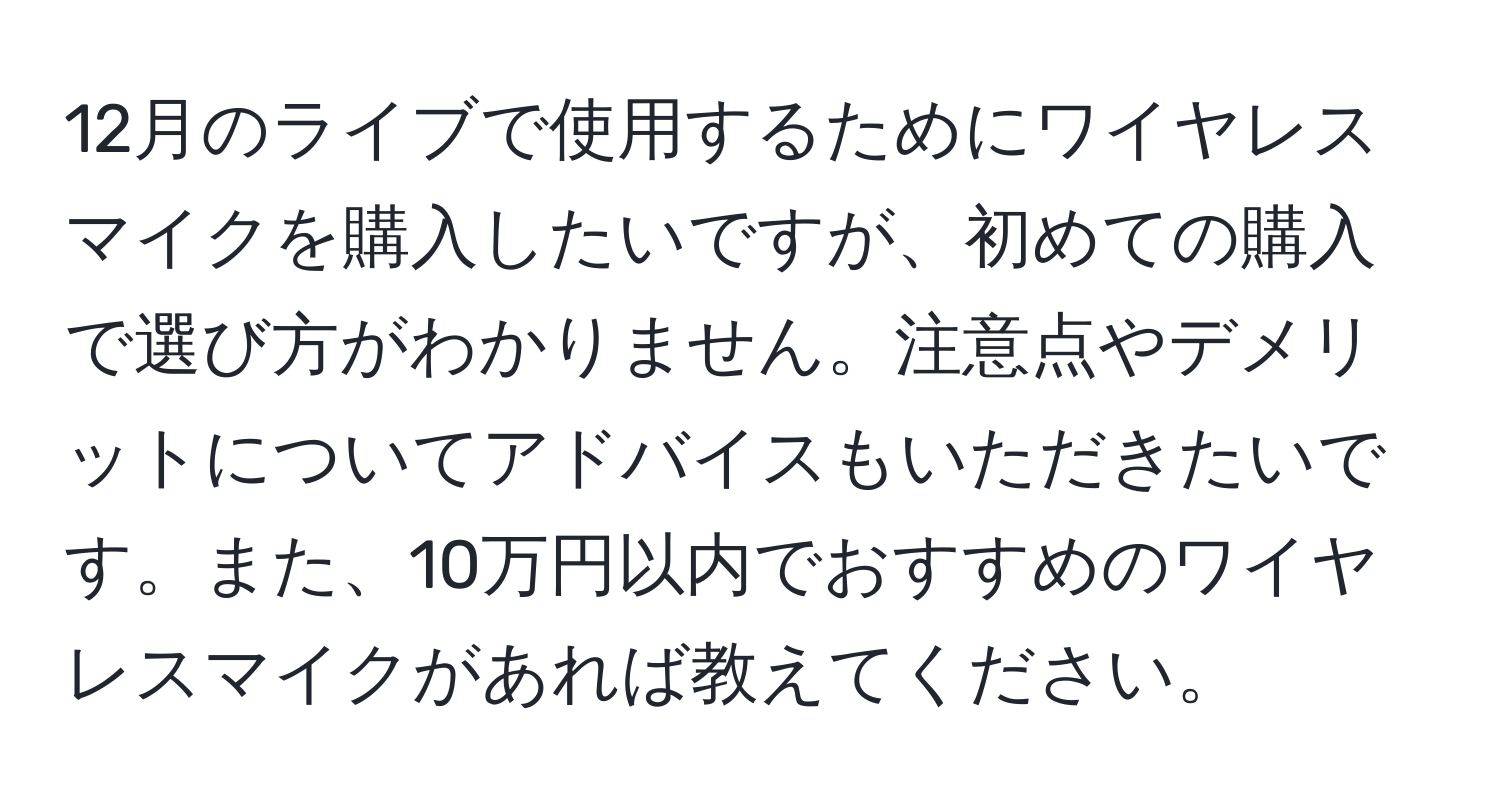 12月のライブで使用するためにワイヤレスマイクを購入したいですが、初めての購入で選び方がわかりません。注意点やデメリットについてアドバイスもいただきたいです。また、10万円以内でおすすめのワイヤレスマイクがあれば教えてください。